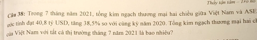 Thây tận tâm - Trợ nổ 
Câu 38: Trong 7 tháng năm 2021, tổng kim ngạch thương mại hai chiều giữa Việt Nam và ASE 
ước tính đạt 40, 8 tỷ USD, tăng 38, 5% so với cùng kỳ năm 2020. Tổng kim ngạch thương mại hai ch 
Vàa Việt Nam với tất cả thị trường tháng 7 năm 2021 là bao nhiêu?