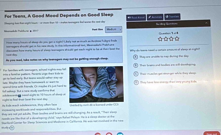 For Teens, A Good Mood Depends on Good Sleep *# Read Aloud # Annotate † Translate
Sleeping less than eight hours - or more than 10 - makes teenagers feel worse the next day
Guiding Questions
Meenaskshi Prabhune @ 2017 Font Size Medium
Question 1of4 
How many hours of sleep do you get a night? Likely not as much as Andrew Fuligni finds
teenagers should get in his new study. In this informational text, Meenaskshi Prabhune
discusses how many hours of sleep teenagers should get each night to be at their best the Why do teens need a certain amount of sleep at night?
next day.
As you read, take notes on why teenagers may not be getting enough sleep. A They are unable to nap during the day.
B) Their brains and bodies are still developing
| For families with teenagers, school nights may fal
into a familiar pattern. Parents urge their kids to C) Their muscles get stronger while they sleep.
go to bed early. But teens would rather stay up
late. Maybe they have homework or want to
spend time with friends. Or maybe it's just hard tD They have less energy than very young kids.
fall asleep. But a new study confirms that
adolescents ry need eight to 10 hours of sleep at
night to feel their best the next day.
As kids reach adolescence, they often face Untitled by minh đô is licensed under CCO.
increasing workloads and responsibilities. But
they are not yet adults. Their bodies and brains are still changing. As a result, "Their sleep
needs are like that of a developing child," says Rafael Pelayo. He is a sleep doctor at the
Stanford Center for Sleep Sciences and Medicine in California. He was not involved in the new
study a
Cian out