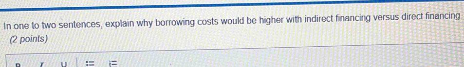 In one to two sentences, explain why borrowing costs would be higher with indirect financing versus direct financing. 
(2 points)