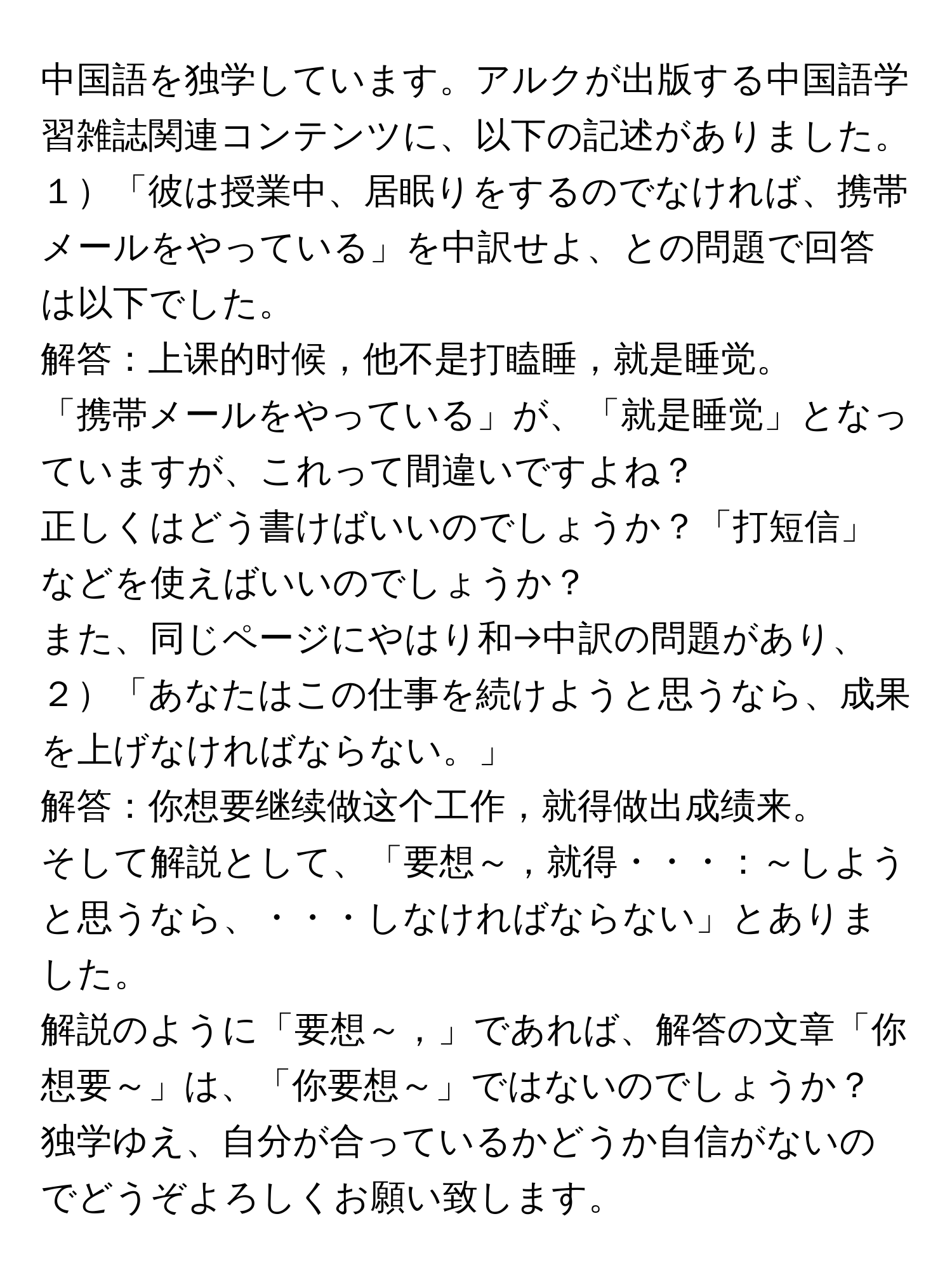 中国語を独学しています。アルクが出版する中国語学習雑誌関連コンテンツに、以下の記述がありました。  
１「彼は授業中、居眠りをするのでなければ、携帯メールをやっている」を中訳せよ、との問題で回答は以下でした。  
解答：上课的时候，他不是打瞌睡，就是睡觉。  
「携帯メールをやっている」が、「就是睡觉」となっていますが、これって間違いですよね？  
正しくはどう書けばいいのでしょうか？「打短信」などを使えばいいのでしょうか？  
また、同じページにやはり和→中訳の問題があり、  
２「あなたはこの仕事を続けようと思うなら、成果を上げなければならない。」  
解答：你想要继续做这个工作，就得做出成绩来。  
そして解説として、「要想～，就得・・・：～しようと思うなら、・・・しなければならない」とありました。  
解説のように「要想～，」であれば、解答の文章「你想要～」は、「你要想～」ではないのでしょうか？  
独学ゆえ、自分が合っているかどうか自信がないのでどうぞよろしくお願い致します。