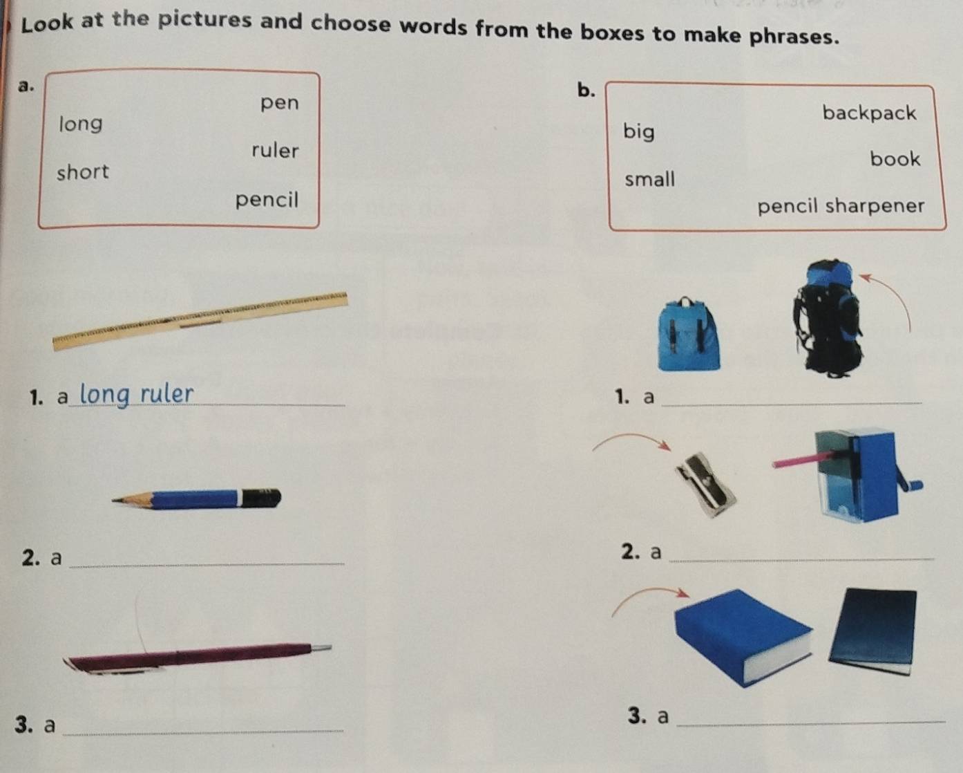 Look at the pictures and choose words from the boxes to make phrases. 
a. 
pen 
b. 
long 
backpack 
big 
ruler 
book 
short small 
pencil 
pencil sharpener 
1. a long ruler_ 1. a_ 
2. a _2. a_ 
3. a_ 
3. a_