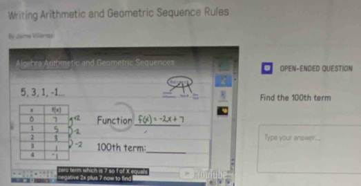 Writing Arithmetic and Geometric Sequence Rules
By Jsime Villarnoi
Algebra Anthmetic and Geometric Sequences OPEN-ENDED QUESTION
a
5, 3, 1, -1... Find the 100th term
Function_
Type your answer...
100th term:_
zero term which is ? so f of X equals
negative 2x plus 7 now to find