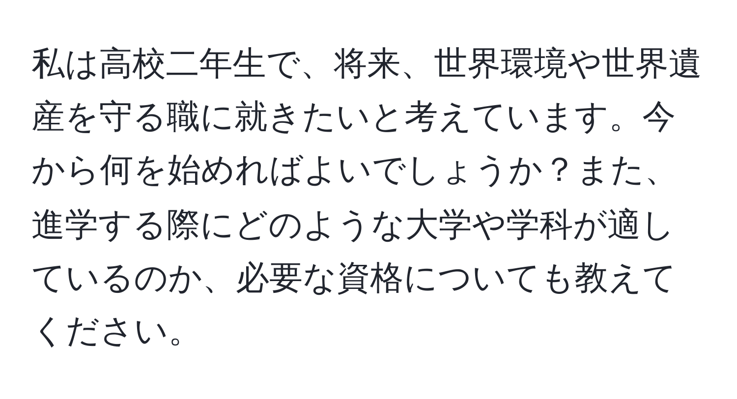 私は高校二年生で、将来、世界環境や世界遺産を守る職に就きたいと考えています。今から何を始めればよいでしょうか？また、進学する際にどのような大学や学科が適しているのか、必要な資格についても教えてください。