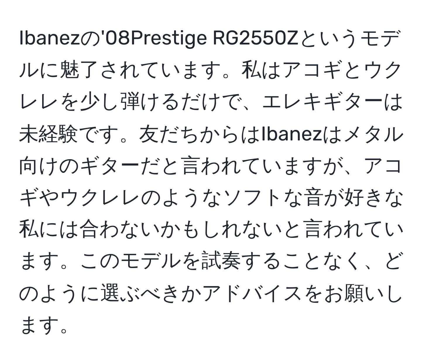 Ibanezの'08Prestige RG2550Zというモデルに魅了されています。私はアコギとウクレレを少し弾けるだけで、エレキギターは未経験です。友だちからはIbanezはメタル向けのギターだと言われていますが、アコギやウクレレのようなソフトな音が好きな私には合わないかもしれないと言われています。このモデルを試奏することなく、どのように選ぶべきかアドバイスをお願いします。