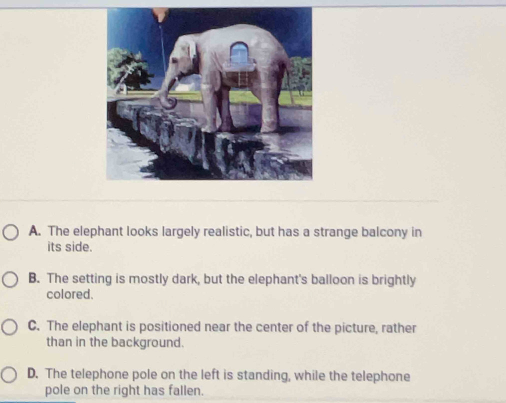 A. The elephant looks largely realistic, but has a strange balcony in
its side.
B. The setting is mostly dark, but the elephant's balloon is brightly
colored.
C. The elephant is positioned near the center of the picture, rather
than in the background.
D. The telephone pole on the left is standing, while the telephone
pole on the right has fallen.