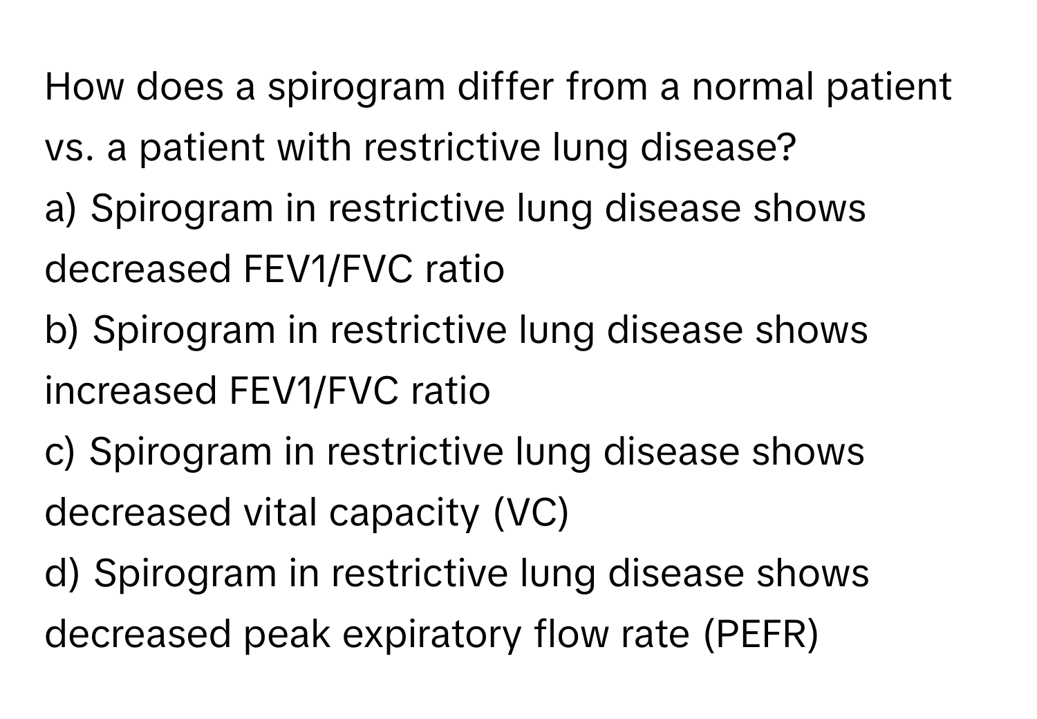 How does a spirogram differ from a normal patient vs. a patient with restrictive lung disease?

a) Spirogram in restrictive lung disease shows decreased FEV1/FVC ratio 
b) Spirogram in restrictive lung disease shows increased FEV1/FVC ratio 
c) Spirogram in restrictive lung disease shows decreased vital capacity (VC) 
d) Spirogram in restrictive lung disease shows decreased peak expiratory flow rate (PEFR)