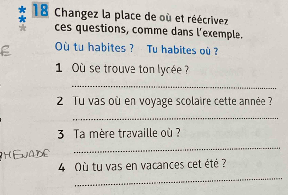 Changez la place de où et réécrivez 
ces questions, comme dans l’exemple. 
Où tu habites ? Tu habites où ? 
1 Où se trouve ton lycée ? 
_ 
2 Tu vas où en voyage scolaire cette année ? 
_ 
3 Ta mère travaille où ? 
_ 
4 Où tu vas en vacances cet été ? 
_