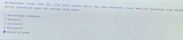 Berdasarkan acuan soal 28, jika para tenaga kerja dan para pengusaha tidak memilíki persatuan atau serik
kerja, penentuan upah iní terjadí pada pasar :
Persaingan sempurna
Monopoli
Oligopoli
Monopsoni
Belum dijawab