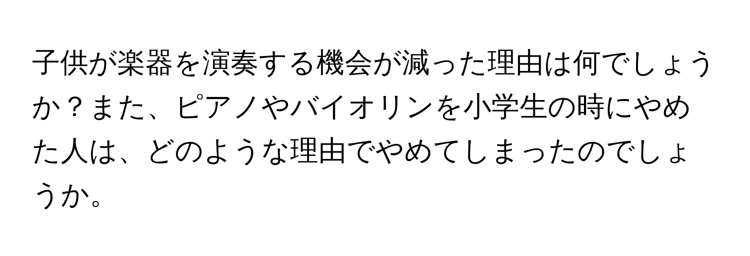 子供が楽器を演奏する機会が減った理由は何でしょうか？また、ピアノやバイオリンを小学生の時にやめた人は、どのような理由でやめてしまったのでしょうか。