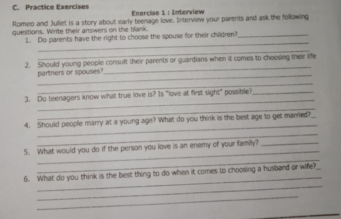 Practice Exercises 
Exercise 1 : Interview 
Romeo and Juliet is a story about early teenage love. Interview your parents and ask the following 
questions. Write their answers on the blank. 
_ 
1. Do parents have the right to choose the spouse for their children?_ 
_ 
_ 
2. Should young people consult their parents or guardians when it comes to choosing their life 
_ 
partners or spouses? 
_ 
_ 
3. Do teenagers know what true love is? Is “love at first sight” possible?_ 
_ 
_ 
4. Should people marry at a young age? What do you think is the best age to get married?_ 
_ 
_ 
5. What would you do if the person you love is an enemy of your family?_ 
_ 
_ 
_ 
6. What do you think is the best thing to do when it comes to choosing a husband or wife?_ 
_