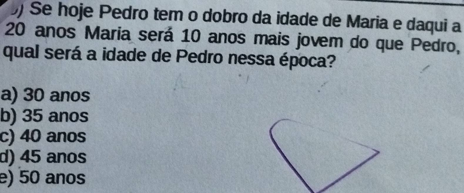 Se hoje Pedro tem o dobro da idade de Maria e daqui a
20 anos Maria será 10 anos mais jovem do que Pedro,
qual será a idade de Pedro nessa época?
a) 30 anos
b) 35 anos
c) 40 anos
d) 45 anos
e) 50 anos