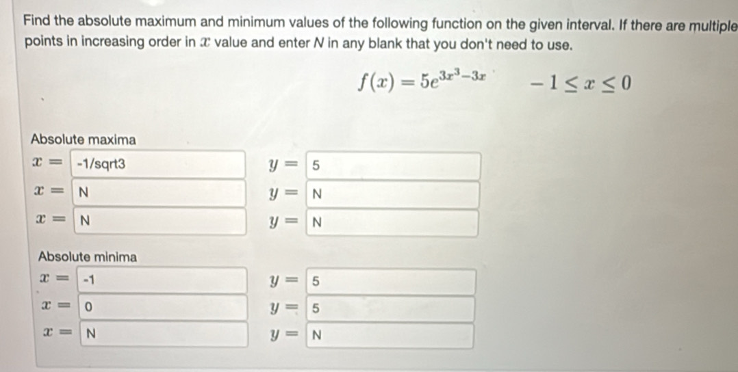 Find the absolute maximum and minimum values of the following function on the given interval. If there are multiple 
points in increasing order in T value and enter N in any blank that you don't need to use.
f(x)=5e^(3x^3)-3x-1≤ x≤ 0
Absolute maxima
x= -1/sqrt3 y=5
x= N
y=N
x= N
y=N
Absolute minima
x=|. 1
y=5
x=| 0
y=5 □ 
x=| N
y=N