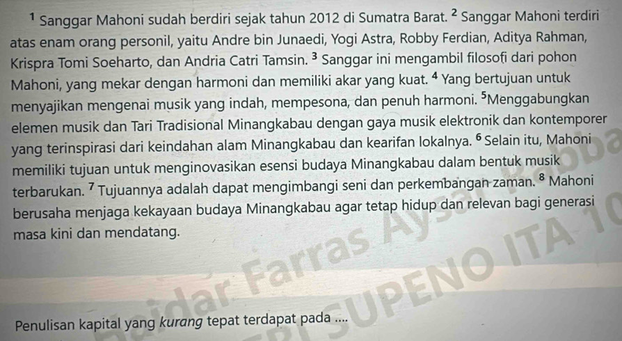 ¹ Sanggar Mahoni sudah berdiri sejak tahun 2012 di Sumatra Barat. 2 * Sanggar Mahoni terdiri 
atas enam orang personil, yaitu Andre bin Junaedi, Yogi Astra, Robby Ferdian, Aditya Rahman, 
Krispra Tomi Soeharto, dan Andria Catri Tamsin. ³ Sanggar ini mengambil filosofi dari pohon 
Mahoni, yang mekar dengan harmoni dan memiliki akar yang kuat. 4 Yang bertujuan untuk 
menyajikan mengenai musik yang indah, mempesona, dan penuh harmoni. ⁵Menggabungkan 
elemen musik dan Tari Tradisional Minangkabau dengan gaya musik elektronik dan kontemporer 
yang terinspirasi dari keindahan alam Minangkabau dan kearifan lokalnya. ⁶ Selain itu, Mahoni 
memiliki tujuan untuk menginovasikan esensi budaya Minangkabau dalam bentuk musik 
terbarukan. ⁷ Tujuannya adalah dapat mengimbangi seni dan perkembangan zaman. 8 Mahoni 
berusaha menjaga kekayaan budaya Minangkabau agar tetap hidup dan relevan bagi generasi 
masa kini dan mendatang. 
Penulisan kapital yang kurang tepat terdapat pada ....