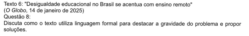 Texto 6: "Desigualdade educacional no Brasil se acentua com ensino remoto" 
(O Globo, 14 de janeiro de 2025) 
Questão 8: 
Discuta como o texto utiliza linguagem formal para destacar a gravidade do problema e propor 
soluções.