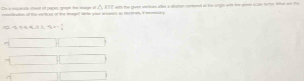 On a separte sheet of paper, graph the Image of △ XIZ with the given vertices after a diution centered at the origin with the given scale factor. What are the 
coortinates of the vertices of the image? Write your answers as decimals, if necessary.
x(2,-1,1)(-4,2)(-2,-5), k=frac 74^((_ ))) 
() 
z x_1+x_2= □ /□  