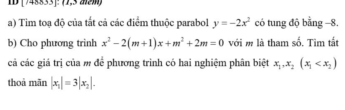 ID [748833]: (1,5 diểm) 
a) Tìm toạ độ của tất cả các điểm thuộc parabol y=-2x^2 có tung độ bằng −8. 
b) Cho phương trình x^2-2(m+1)x+m^2+2m=0 với m là tham shat O. . Tìm tất 
cả các giá trị của m để phương trình có hai nghiệm phân biệt x_1, x_2(x_1
thoả mãn |x_1|=3|x_2|.