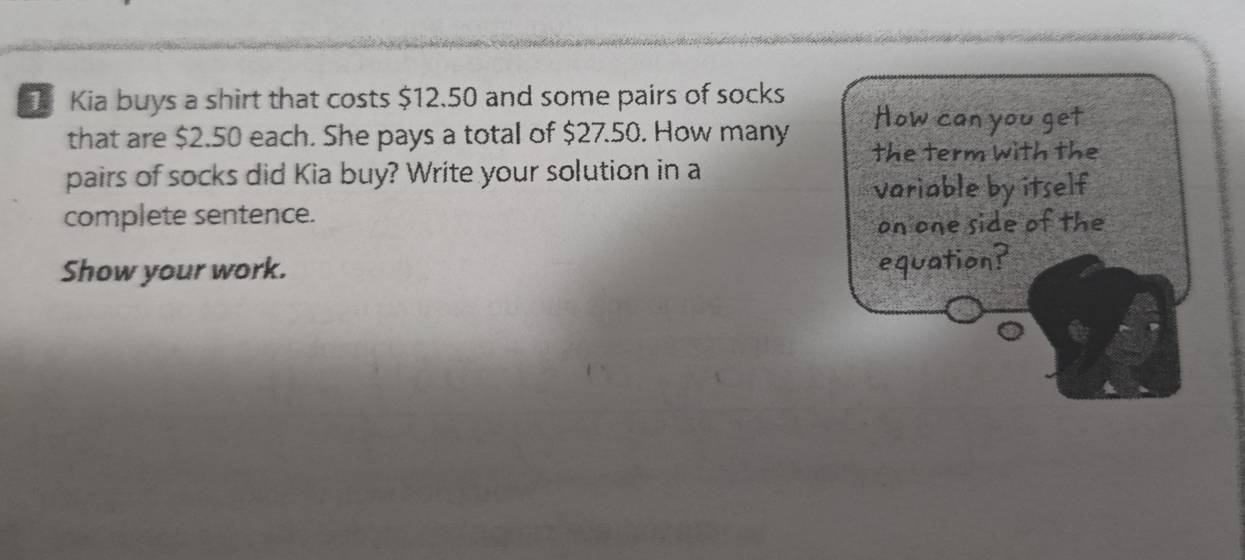 Kia buys a shirt that costs $12.50 and some pairs of socks How can you get 
that are $2.50 each. She pays a total of $27.50. How many the term with the 
pairs of socks did Kia buy? Write your solution in a 
variable by itself 
complete sentence. 
on one side of the 
Show your work. 
equation?