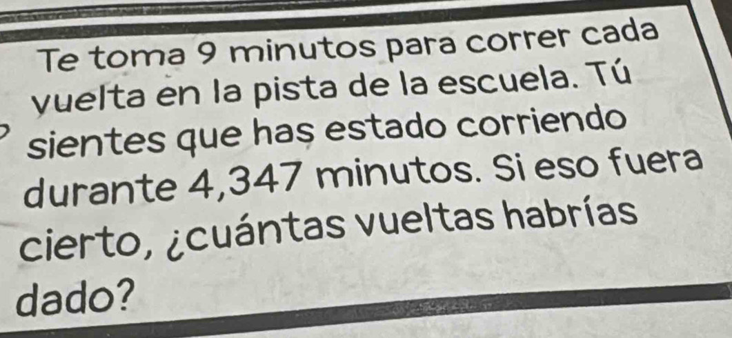 Te toma 9 minutos para correr cada 
yuelta en la pista de la escuela. Tú 
sientes que has estado corriendo 
durante 4,347 minutos. Si eso fuera 
cierto, ¿cuántas vueltas habrías 
dado?