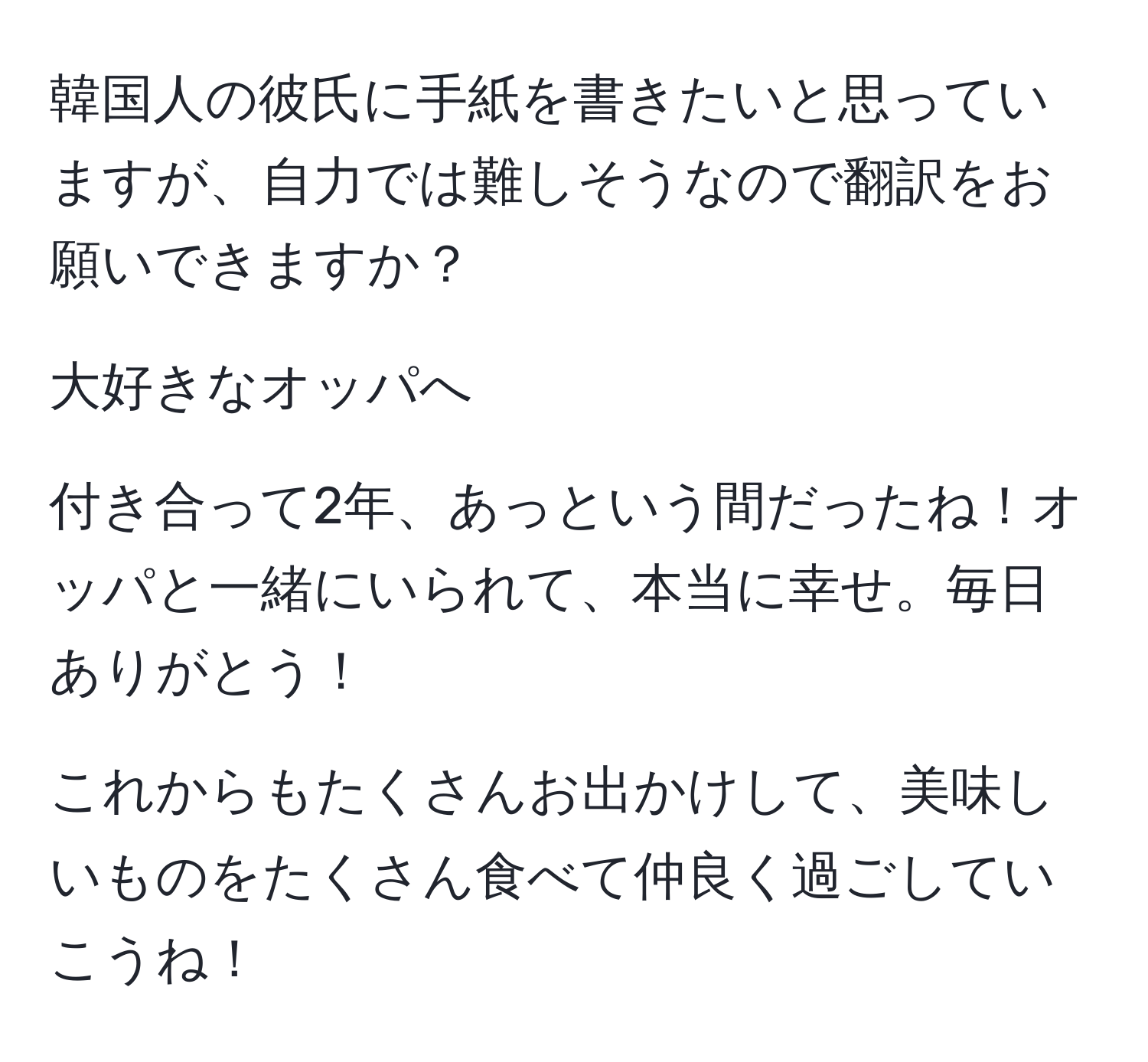 韓国人の彼氏に手紙を書きたいと思っていますが、自力では難しそうなので翻訳をお願いできますか？

大好きなオッパへ

付き合って2年、あっという間だったね！オッパと一緒にいられて、本当に幸せ。毎日ありがとう！

これからもたくさんお出かけして、美味しいものをたくさん食べて仲良く過ごしていこうね！