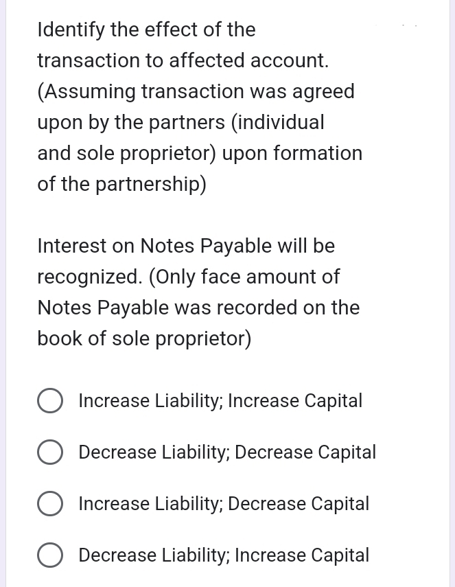 Identify the effect of the
transaction to affected account.
(Assuming transaction was agreed
upon by the partners (individual
and sole proprietor) upon formation
of the partnership)
Interest on Notes Payable will be
recognized. (Only face amount of
Notes Payable was recorded on the
book of sole proprietor)
Increase Liability; Increase Capital
Decrease Liability; Decrease Capital
Increase Liability; Decrease Capital
Decrease Liability; Increase Capital