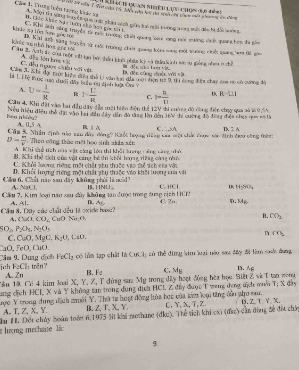 Lu khácH QUAN NHIÊU LựU CHQN (8,0 điểm)
Câu 1. Trong hiện tượng khúc xạ
Hừ lời từ cầu 1 đến cầu 16. Một câu hôi thi sinh chi chọn một phương án đùng
A. Mọi tia sáng truyền qua mặt phân cách giữa hai môi trường trong suốt đều bị đổi hướng
B. Góc khúc xạ r luôn nhỏ hơn góc tới i
C. Khi ánh sáng truyền từ môi trường chiết quang kém sang môi trường chiết quang hơn thì góc
khúc xạ lớn hơn góc tới D. Khi ánh sáng truyền từ môi trường chiết quang kém sang môi trường chiết quang hơn thì góc
khúc xạ nhỏ hơn góc tói
Câu 2. Ảnh ảo của một vật tạo bởi thầu kính phân kỳ và thầu kính hội tụ giống nhau ở chỗ
A. đều lớn hơn vật
C. đều ngược chiều với vật.
B đều nhỏ hơn vật
D. đều cùng chiều với vật.
Câu 3. Khi đặt một hiệu diện thể U vào hai đầu một điện trở R thì đòng điện chạy qua nó có cường độ
là I. Hệ thức nào dưới đây biểu thị dịnh luật Ôm ? D. R=U.I
A. U= I/R  B. I= U/R  C. I= R/U 
Câu 4. Khi đặt vào hai đầu dây dẫn một hiệu điện thể 12V thì cường độ dòng điện chạy qua nó là 0,5A.
Nếu hiệu điện thể đặt vào hai đầu dây dân đó tăng lên đến 36V thì cường độ dòng điện chạy qua nó là
bao nhiêu?
A. 0,5 A B. 1 A C. 1,5A D. 2 A
Câu 5. Nhận định nào sau đây đúng? Khổi lượng riêng của một chất được xác định theo công thức:
D= m/V . Theo công thức một học sinh nhận xét:
A. Khi thể tích của vật cảng lớn thì khối lượng riêng càng nhỏ.
B. Khi thể tích của vật cảng bé thì khối lượng riêng cảng nhỏ.
C. Khối lượng riêng một chất phụ thuộc vào thể tích của vật.
D. Khối lượng riêng một chất phụ thuộc vào khối lượng của vật
Câu 6. Chất nào sau đây không phải là acid?
A. NaCl B, HNO_3. C. HCl. D. H_2SO_4.
Câu 7, Kim loại nào sau đây không tan được trong dung dịch HCl?
A. Al. B. Ag. C. Zn. D. Mg.
Câu 8. Dãy các chất đều là oxide base?
A. CuO,CO_2,CaO.Na_2O.
B. CO_2,
SO_2,P_2O_5,N_2O_5.
C. CuO,MgO,K_2O,CaO.
D. CO_2,
CaO,FeO, CuO.
Câu 9. Dung dịch FeCl_2 có lẫn tạp chất là CuCl_2 có thể dùng kim loại nào sau đây đề làm sạch dung
ịch FeCl_2 trên? C. Mg D. Ag
A. Zn B. Fe
Câu 10. Có 4 kim loại X, Y, Z, T đứng sau Mg trong dãy hoạt động hóa học. Biết Z và T tan trong
ung dịch HCl, X và Y không tan trong dung dịch HCl, Z đầy được T trong dung dịch muối T; X đầy
tược Y trong dung dịch muối Y. Thứ tự hoạt động hóa học của kim loại tăng dân như sau:
A. T, Z, X, Y. B. Z, T, X, Y. C. Y, X, T, Z. D. Z, T, Y, X.
ầu 11. Đốt cháy hoàn toàn 6,1975 lít khí methane (đkc). Thể tích khí oxi (đkc) cần dùng đề đốt cháy
t lượng methane là:
9