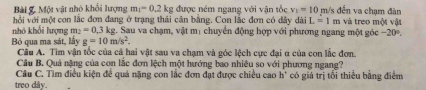 Bài &. Một vật nhỏ khối lượng m_1=0.2kg được ném ngang với vận tốc v_1=10m/s đến va chạm đàn 
hồi với một con lắc đơn đang ở trạng thái cân bằng. Con lắc đơn có dây dài L=1m và treo một vật 
nhỏ khối lượng m_2=0, 3kg. Sau va chạm, vật mị chuyển động hợp với phương ngang một góc -20°. 
Bỏ qua ma sát, lấy g=10m/s^2. 
Câu A. Tìm vận tốc của cả hai vật sau va chạm và góc lệch cực đại α của con lắc đơn. 
Câu B. Quả nặng của con lắc đơn lệch một hướng bao nhiêu so với phương ngang? 
Câu C. Tìm điều kiện đề quả nặng con lắc đơn đạt được chiều cao h' có giá trị tối thiều bằng điểm 
treo dây.