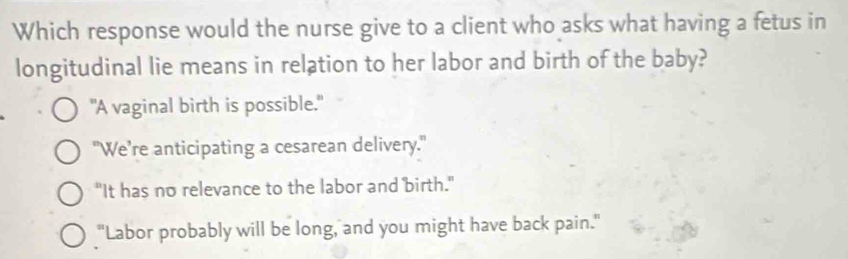 Which response would the nurse give to a client who asks what having a fetus in
longitudinal lie means in relation to her labor and birth of the baby?
"A vaginal birth is possible."
"We’re anticipating a cesarean delivery."
"It has no relevance to the labor and birth."
"Labor probably will be long, and you might have back pain."