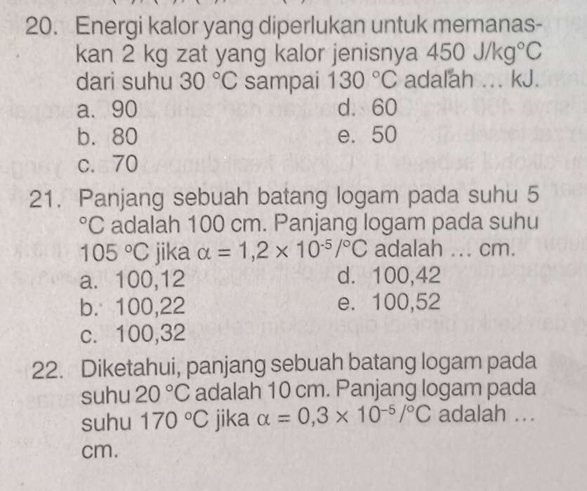 Energi kalor yang diperlukan untuk memanas-
kan 2 kg zat yang kalor jenisnya 450J/kg°C
dari suhu 30°C sampai 130°C adalah ... kJ.
a. 90 d. 60
b. 80 e. 50
c. 70
21. Panjang sebuah batang logam pada suhu 5°C adalah 100 cm. Panjang logam pada suhu
105°C jika alpha =1,2* 10^(-5)/^circ C adalah ... cm.
a. 100, 12 d. 100, 42
b. 100, 22 e. 100, 52
c. 100, 32
22. Diketahui, panjang sebuah batang logam pada
suhu 20°C adalah 10 cm. Panjang logam pada
suhu 170°C jika alpha =0,3* 10^(-5)/^circ C adalah ...
cm.