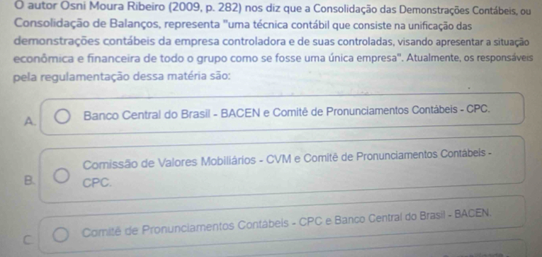 autor Osni Moura Ribeiro (2009, p. 282) nos diz que a Consolidação das Demonstrações Contábeis, ou
Consolidação de Balanços, representa "uma técnica contábil que consiste na unificação das
demonstrações contábeis da empresa controladora e de suas controladas, visando apresentar a situação
econômica e financeira de todo o grupo como se fosse uma única empresa'. Atualmente, os responsáveis
pela regulamentação dessa matéria são:
A. Banco Central do Brasil - BACEN e Comitê de Pronunciamentos Contábeis - CPC.
Comissão de Valores Mobiliários - CVM e Comitê de Pronunciamentos Contábeis -
B. CPC.
C Comitê de Pronunciamentos Contábeis - CPC e Banco Central do Brasil - BACEN.