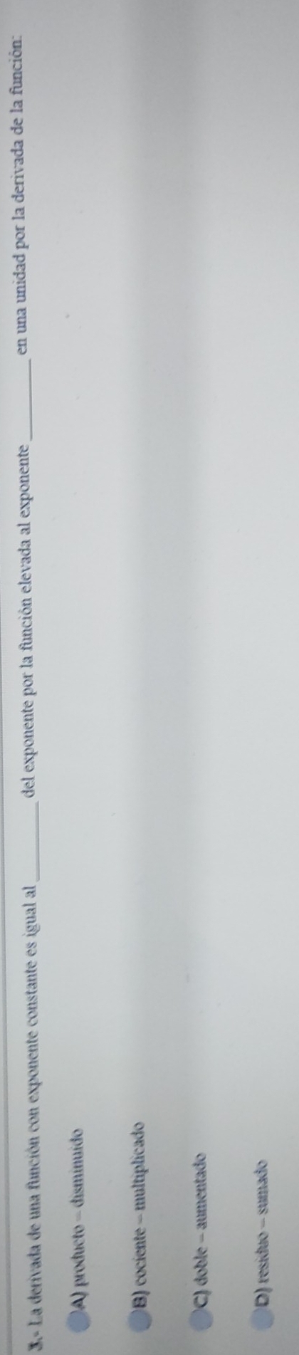 3.- La derivada de una función con exponente constante es igual al _del exponente por la función elevada al exponente _en una unidad por la derivada de la función:
A) producto - disminuído
B) cociente - multiplicado
C) doble - aumentado
D) resíduo - sumado