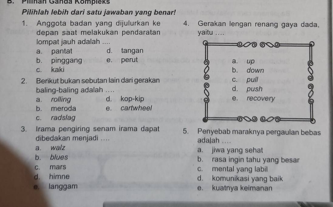 Pilnan Ganda Kompieks
Pilihlah lebih dari satu jawaban yang benar!
1. Anggota badan yang dijulurkan ke 4. Gerakan lengan renang gaya dada,
depan saat melakukan pendaratan yaitu ....
lompat jauh adalah ....
a. pantat d. tangan
b. pinggang e. perut
c. kaki 
2. Berikut bukan sebutan lain dari gerakan
baling-baling adalah ...
a. rolling d. kop-kip
b. meroda e. cartwheel
c. radslag 
3. Irama pengiring senam irama dapat 5. Penyebab maraknya pergaulan bebas
dibedakan menjadi .... adalah ....
a. walz a. jiwa yang sehat
b. blues b. rasa ingin tahu yang besar
c. mars c. mental yang labil
d. himne d. komunikasi yang baik
e. langgam e. kuatnya keimanan