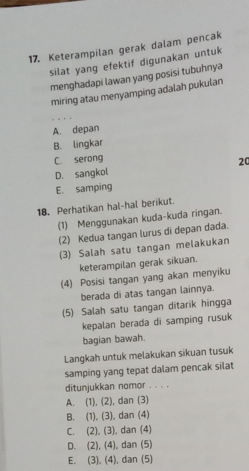 Keterampilan gerak dalam pencak
silat yang efektif digunakan untuk
menghadapi lawan yang posisi tubuhnya
miring atau menyamping adalah pukulan
A. depan
B. lingkar
C. serong
D. sangkol 20
E. samping
18. Perhatikan hal-hal berikut.
(1) Menggunakan kuda-kuda ringan.
(2) Kedua tangan lurus di depan dada.
(3) Salah satu tangan melakukan
keterampilan gerak sikuan.
(4) Posisi tangan yang akan menyiku
berada di atas tangan lainnya.
(5) Salah satu tangan ditarik hingga
kepalan berada di samping rusuk
bagian bawah.
Langkah untuk melakukan sikuan tusuk
samping yang tepat dalam pencak silat
ditunjukkan nomor . . . .
A. (1), (2), dan (3)
B. (1), (3), dan (4)
C. (2), (3), dan (4)
D. (2), (4), dan (5)
E. (3), (4), dan (5)