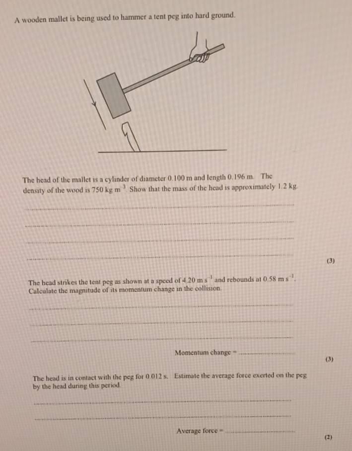 A wooden mallet is being used to hammer a tent peg into hard ground. 
The head of the mallet is a cylinder of diameter 0.100 m and length 0.196 m. The 
density of the wood is 750kgm^(-3) Show that the mass of the head is approximately 1.2 kg
_ 
_ 
_ 
_ 
(3) 
The head strikes the tent peg as shown at a speed of 4.20ms^(-1) and rebounds at 0.58ms^(-1). 
Calculate the magnitude of its momentum change in the collision 
_ 
_ 
_ 
Momentum change =_ 
(3) 
The head is in contact with the peg for 0.012 s. Estimate the average force exerted on the peg 
by the head during this period 
_ 
_ 
Average force =_ (2)