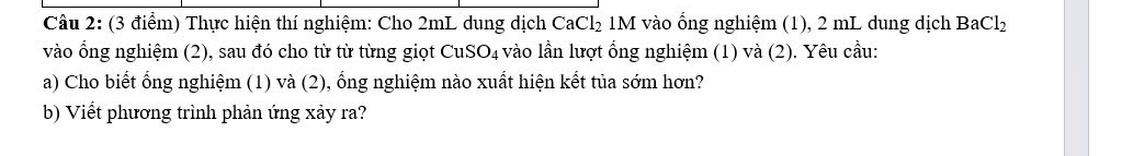 Thực hiện thí nghiệm: Cho 2mL dung dịch CaCl_2 1M vào ổng nghiệm (1), 2 mL dung dịch BaCl_2
vào ổng nghiệm (2), sau đó cho từ từ từng giọt CuSO_4 vào lần lượt ổng nghiệm (1) và (2). Yêu cầu: 
a) Cho biết ổng nghiệm (1) và (2), ổng nghiệm nào xuất hiện kết tủa sớm hơn? 
b) Viết phương trình phản ứng xảy ra?