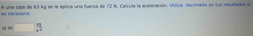 A una caja de 63 kg se le aplica una fuerza de 72 N. Calcula la aceleración. Utiliza decimales en tus resultados si 
es necesario.
a=□  m/s^2 