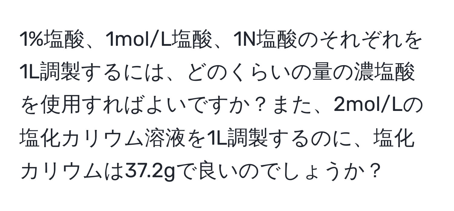 1%塩酸、1mol/L塩酸、1N塩酸のそれぞれを1L調製するには、どのくらいの量の濃塩酸を使用すればよいですか？また、2mol/Lの塩化カリウム溶液を1L調製するのに、塩化カリウムは37.2gで良いのでしょうか？