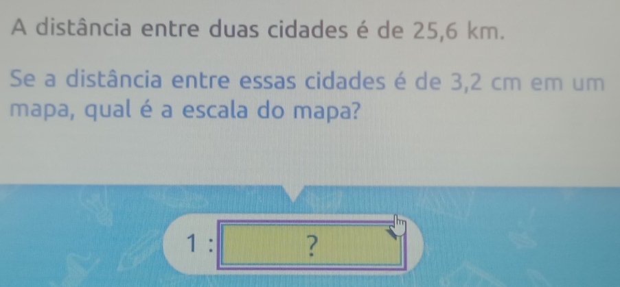 A distância entre duas cidades é de 25,6 km. 
Se a distância entre essas cidades é de 3,2 cm em um 
mapa, qual é a escala do mapa? 
1:□ sqrt()^circ 