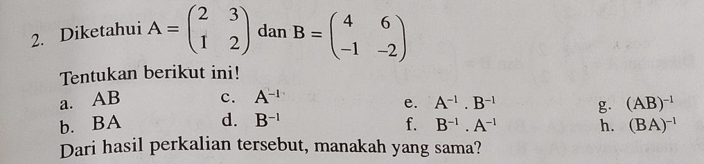 Diketahui A=beginpmatrix 2&3 1&2endpmatrix dan B=beginpmatrix 4&6 -1&-2endpmatrix
Tentukan berikut ini! 
a. AB c. A^(-1)
b. BA e. A^(-1).B^(-1)
g. (AB)^-1
d. B^(-1) f. B^(-1).A^(-1) h. (BA)^-1
Dari hasil perkalian tersebut, manakah yang sama?