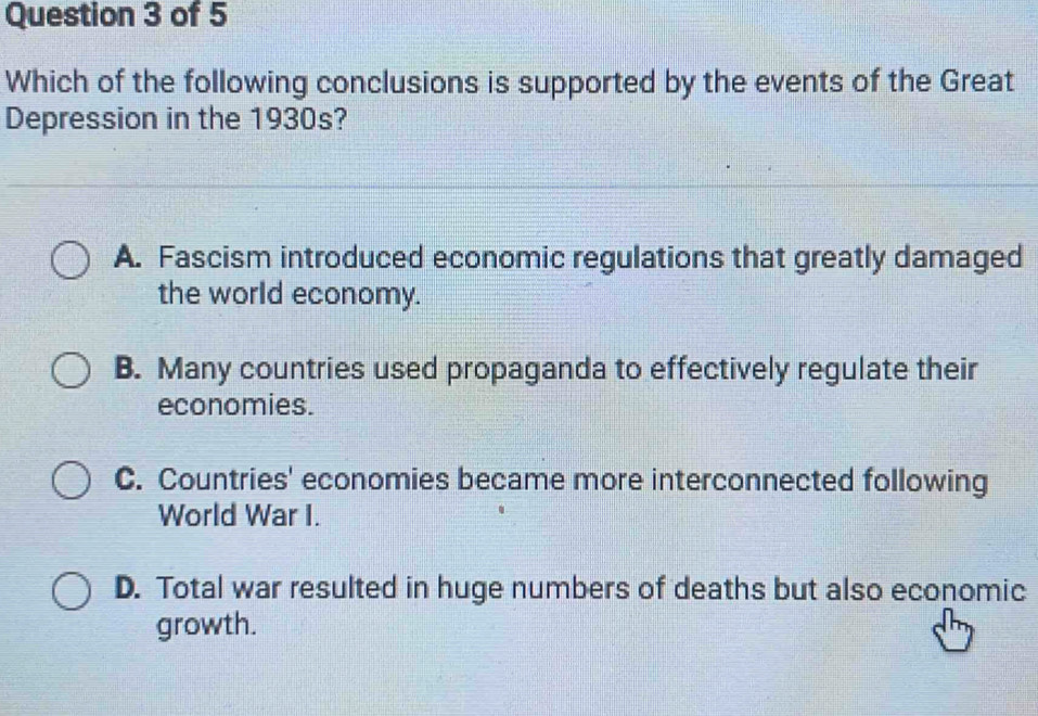 Which of the following conclusions is supported by the events of the Great
Depression in the 1930s?
A. Fascism introduced economic regulations that greatly damaged
the world economy.
B. Many countries used propaganda to effectively regulate their
economies.
C. Countries' economies became more interconnected following
World War I.
D. Total war resulted in huge numbers of deaths but also economic
growth.