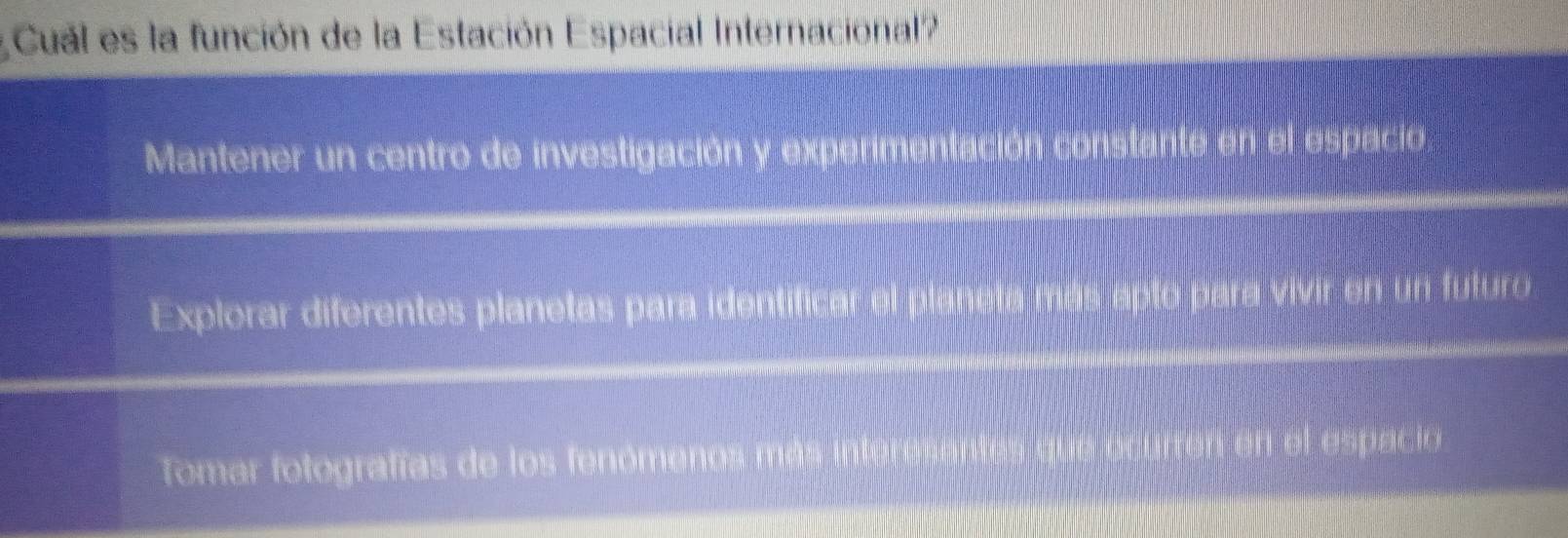 Cual es la función de la Estación Espacial Internacional?
Mantener un centro de investigación y experimentación constante en el espacio
Explorar diferentes planetas para identificar el planeta más apto para vivir en un futuro
Tomar fotografías de los fenómenos más en en el espacio