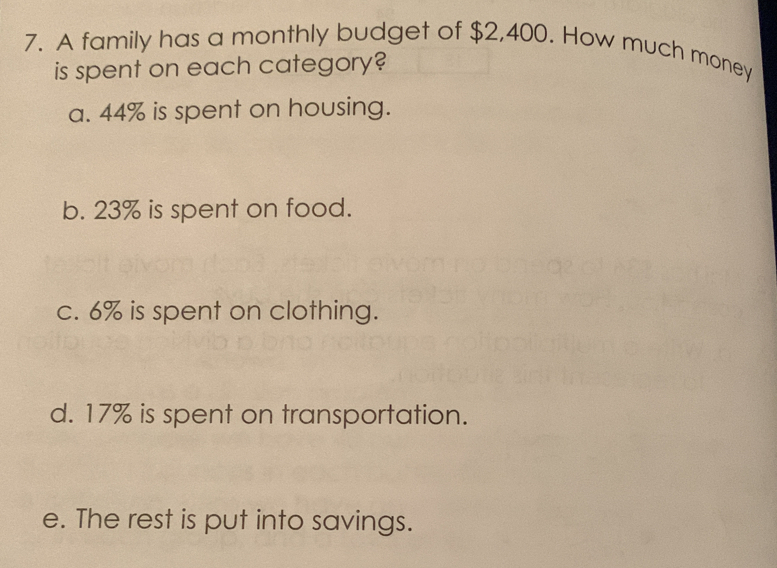 A family has a monthly budget of $2,400. How much money 
is spent on each category? 
a. 44% is spent on housing. 
b. 23% is spent on food. 
c. 6% is spent on clothing. 
d. 17% is spent on transportation. 
e. The rest is put into savings.