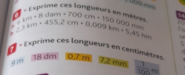 0ào mm 
vprime ces longueurs en 14 
a _km· 8dam· 700cm· 150000metre 20 
A beginarrayr 6km 2,3kmendarray · 455,2cm· 0,009km· 5,45hm 1o 
ur 
5 
« Exprime ces longueurs en centimètres. r 
d
18 dm 0,7 m 7,2 mm  1/100 m
9 m