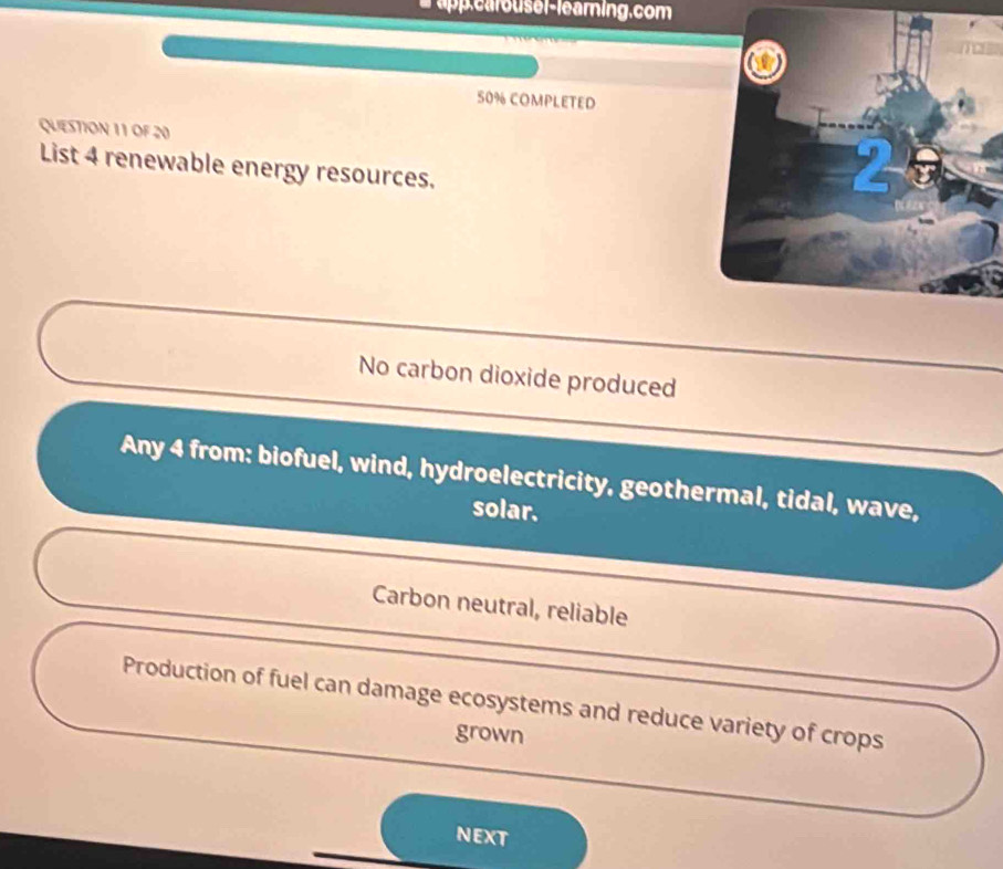 upp.carouser-learning.com
50% COMPLETED
QUESTION 11 OF 20
List 4 renewable energy resources.
No carbon dioxide produced
Any 4 from: biofuel, wind, hydroelectricity, geothermal, tidal, wave,
solar.
Carbon neutral, reliable
Production of fuel can damage ecosystems and reduce variety of crops
grown
NEXT