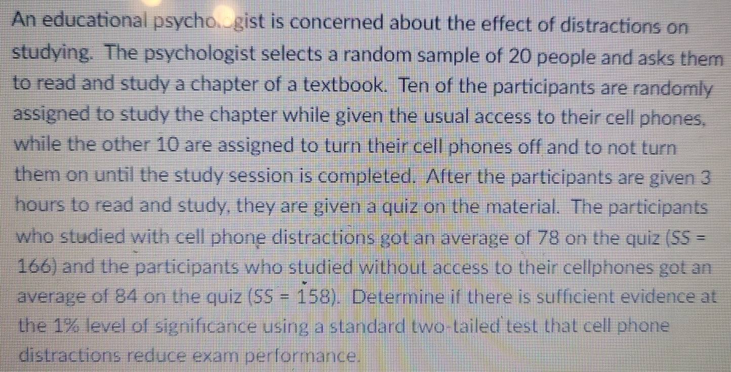 An educational psychogist is concerned about the effect of distractions on 
studying. The psychologist selects a random sample of 20 people and asks them 
to read and study a chapter of a textbook. Ten of the participants are randomly 
assigned to study the chapter while given the usual access to their cell phones, 
while the other 10 are assigned to turn their cell phones off and to not turn 
them on until the study session is completed. After the participants are given 3
hours to read and study, they are given a quiz on the material. The participants 
who studied with cell phone distractions got an average of 78 on the quiz (SS=
166) and the participants who studied without access to their cellphones got an 
average of 84 on the quiz (SS=158). Determine if there is sufficient evidence at 
the 1% level of significance using a standard two-tailed`test that cell phone 
distractions reduce exam performance.