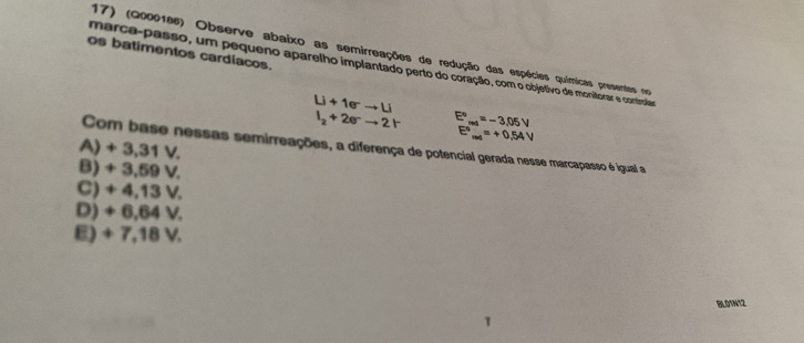 (2000166) Observe abaixo as semirreações de redução das espécies químicas presentes no
os batimentos cardíacos.
marça-passo, um pequeno aparelho implantado perto do coração, com o objetivo de monitorar e controlar
Li+1eto Li
I_2+2eto 2r E°_md=-3.05V
E^o_max=+0.54V
A) + 3,31 V.
Com base nessas semirreações, a diferença de potencial gerada nesse marcapasso é igual a
B) + 3,59 V.
C) + 4,13 V.
D) + 6,64 V.
E) + 7,18 V.
BLO1N12