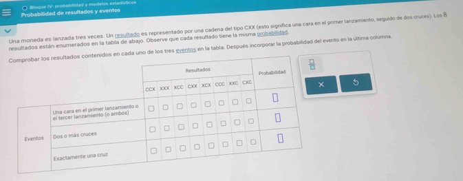 ○ Bloque IV: probabilidad y modelos estadísticos
Probabilidad de resultados y eventos
Una moneda es lanzada tres veces. Un resultado es representado por una cadena del tipo CXX (esto significa una cara en el primer lanzamiento, seguido de dos cruces). Los 8
resultados están enumerados en la tabla de abajo. Observe que cada resultado tiene la misma probabilidad.
ventos en la tabla. Después incorporar la probabilidad del evento en la última columna.
5