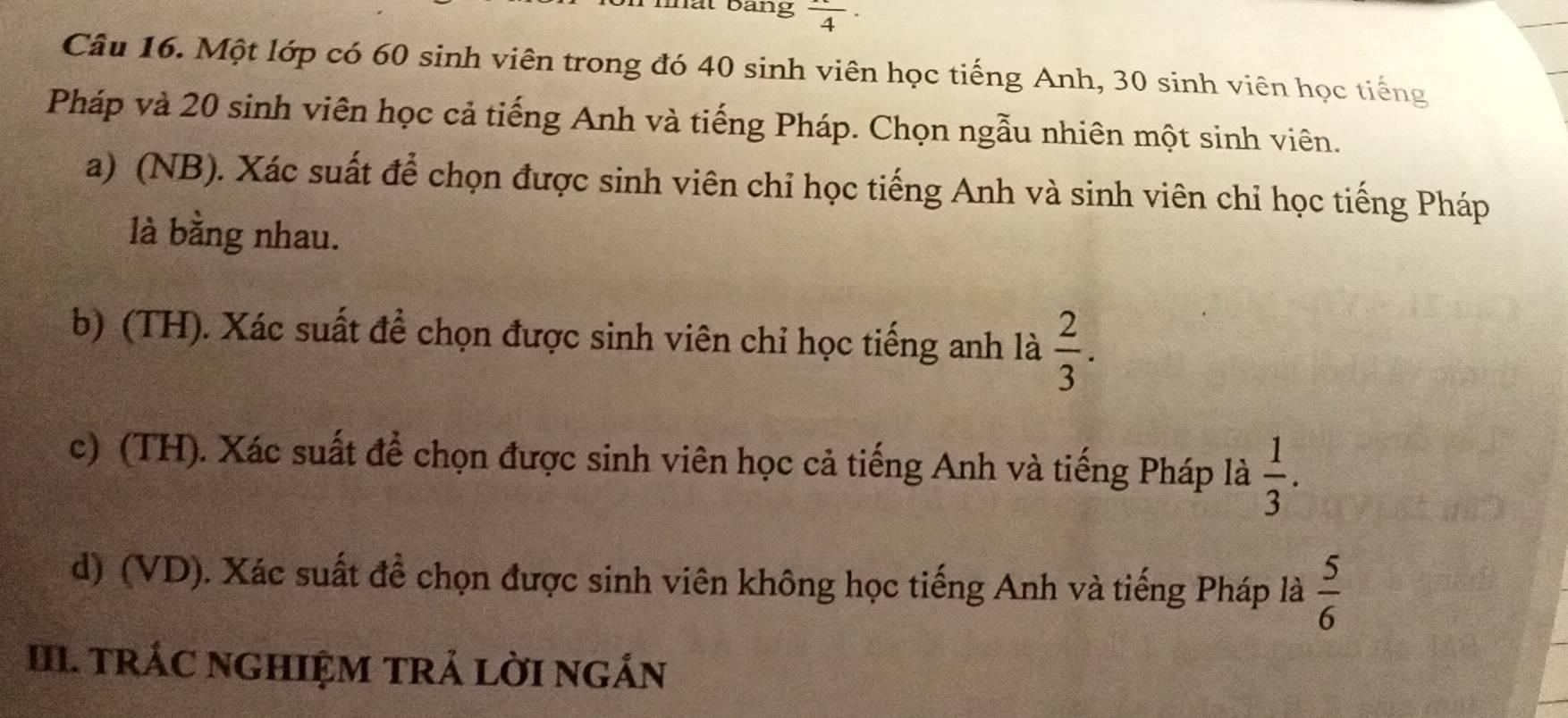 mất bảng frac 4·
Câu 16. Một lớp có 60 sinh viên trong đó 40 sinh viên học tiếng Anh, 30 sinh viên học tiếng 
Pháp và 20 sinh viên học cả tiếng Anh và tiếng Pháp. Chọn ngẫu nhiên một sinh viên. 
a) (NB). Xác suất để chọn được sinh viên chỉ học tiếng Anh và sinh viên chỉ học tiếng Pháp 
là bằng nhau. 
b) (TH). Xác suất để chọn được sinh viên chỉ học tiếng anh là  2/3 . 
c) (TH). Xác suất để chọn được sinh viên học cả tiếng Anh và tiếng Pháp là  1/3 . 
d) (VD). Xác suất đề chọn được sinh viên không học tiếng Anh và tiếng Pháp là  5/6 
III. TRÁC NGHIỆM TRẢ LờI nGÁn