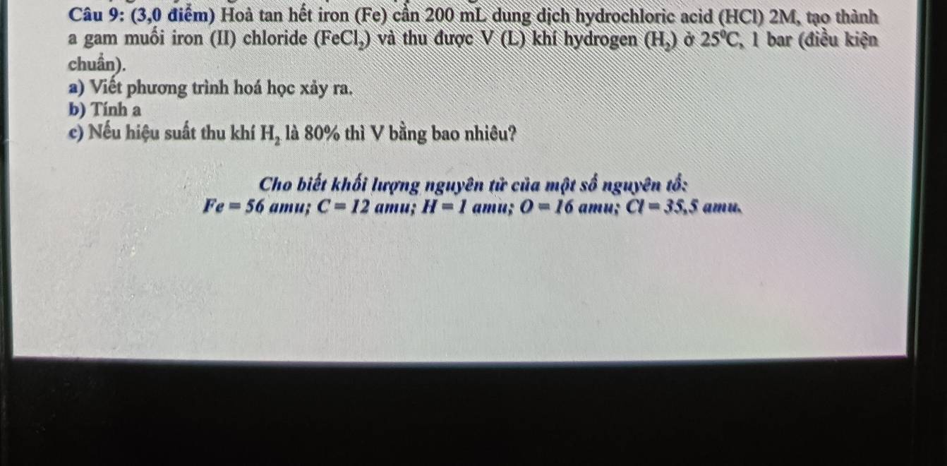 (3,0 điểm) Hoà tan hết iron (Fe) cần 200 mL dung dịch hydrochloric acid (HCl) 2M, tạo thành 
a gam muối iron (II) chloride (FeCl,) và thu được VC L) khí hydrogen (H,) ở 25°C , 1 bar (điều kiện 
chuẩn). 
a) Viết phương trình hoá học xảy ra. 
b) Tính a 
c) Nếu hiệu suất thu khí H_2 là 80% thì V bằng bao nhiêu? 
Cho biết khối lượng nguyên tử của một số nguyên tổ:
Fe=56 amu; C=12 amu; H=1 amu; O=16 amu; CI=35, 5 amu.