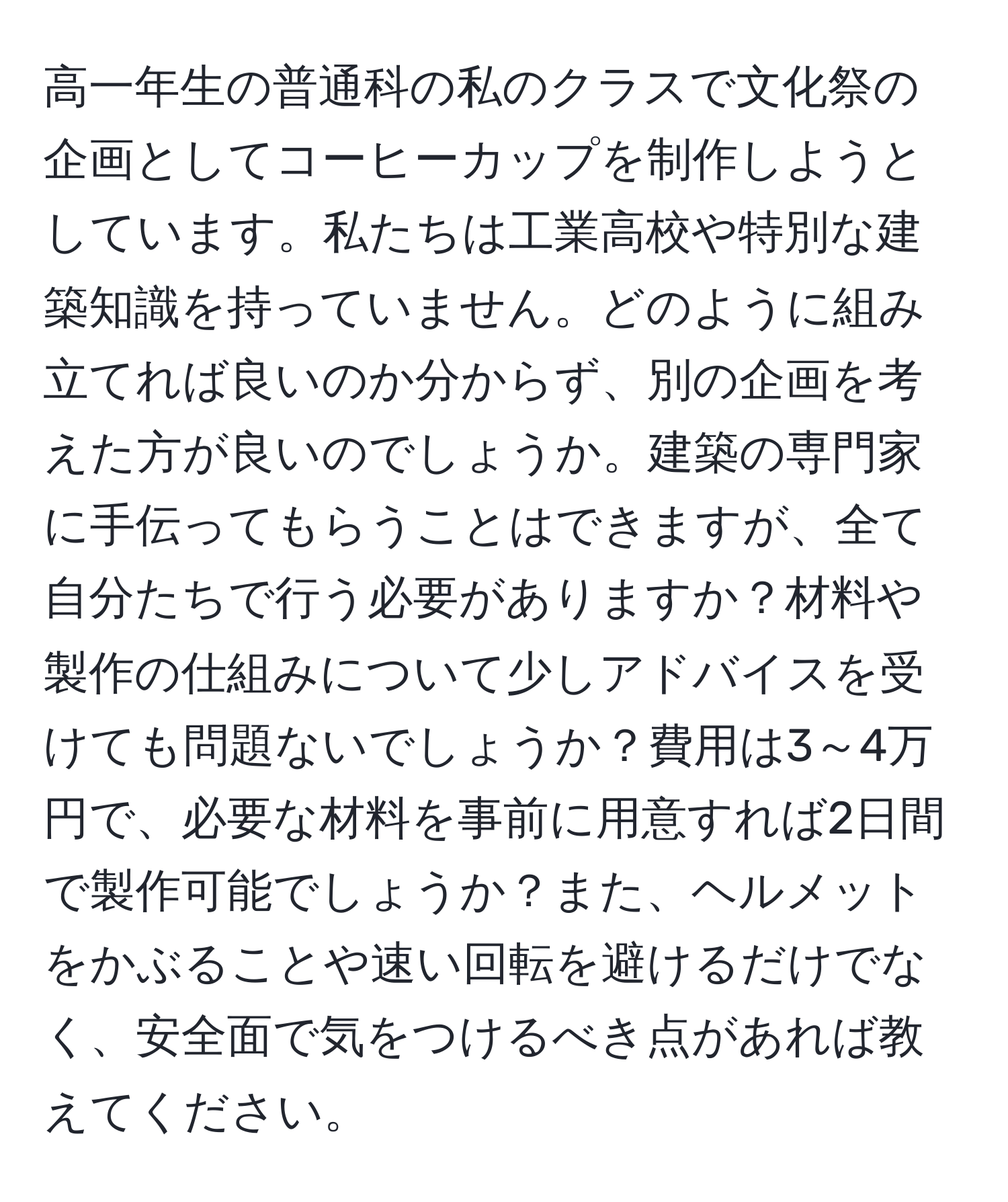 高一年生の普通科の私のクラスで文化祭の企画としてコーヒーカップを制作しようとしています。私たちは工業高校や特別な建築知識を持っていません。どのように組み立てれば良いのか分からず、別の企画を考えた方が良いのでしょうか。建築の専門家に手伝ってもらうことはできますが、全て自分たちで行う必要がありますか？材料や製作の仕組みについて少しアドバイスを受けても問題ないでしょうか？費用は3～4万円で、必要な材料を事前に用意すれば2日間で製作可能でしょうか？また、ヘルメットをかぶることや速い回転を避けるだけでなく、安全面で気をつけるべき点があれば教えてください。