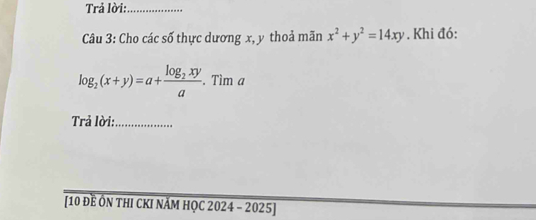 Trả lời:_
Câu 3: Cho các số thực dương x, y thoả mãn x^2+y^2=14xy. Khi đó:
log _2(x+y)=a+frac log _2xya.Tima
Trả lời:_
[10 Đề ÔN tHI CKI nĂM HọC 2024 - 2025]